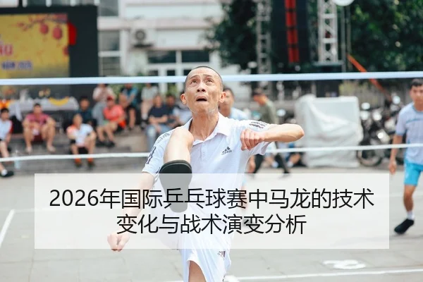 2026年国际乒乓球赛中马龙的技术变化与战术演变分析