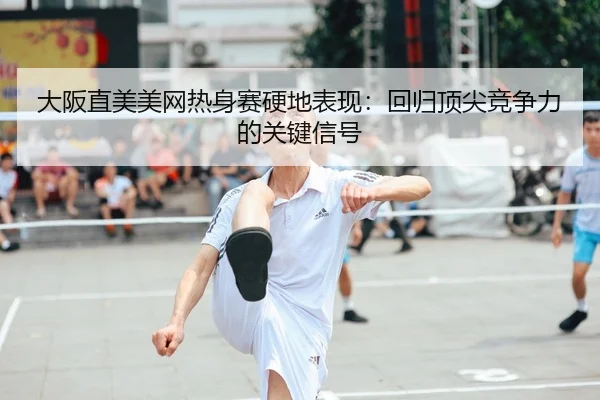大阪直美美网热身赛硬地表现：回归顶尖竞争力的关键信号